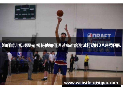 姚明试训视频曝光 揭秘他如何通过高难度测试打动NBA选秀团队