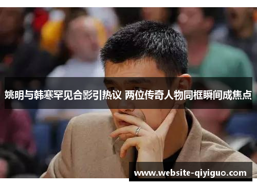 姚明与韩寒罕见合影引热议 两位传奇人物同框瞬间成焦点