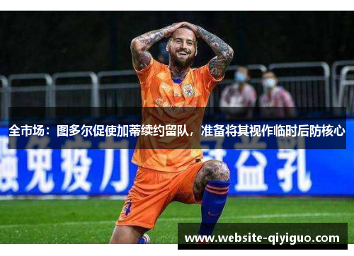 全市场：图多尔促使加蒂续约留队，准备将其视作临时后防核心