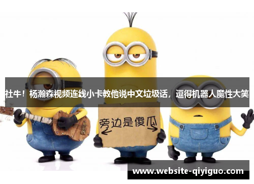 社牛！杨瀚森视频连线小卡教他说中文垃圾话，逗得机器人魔性大笑
